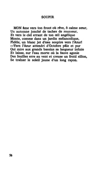 SOUPIR
MON âme vers ton front où rêve, ô calme sœur.
Un automne jonché de taches de rousseur,
Et vers le ciel errant de ton œil angélique
Monte, comme dans un jardin mélancolique,
Fidèle, un blanc jet d'eau soupire vers l'Azur!
—Vers l'Azur attendri d'Octobre pâle et pur
Qui mire aux grands bassins sa langueur infinie
Et laisse, sur l'eau morte où la fauve agonie
Des feuilles erre au vent et creuse un froid sillon,
Se traîner le soleil jaune d'un long rayon.
56
 