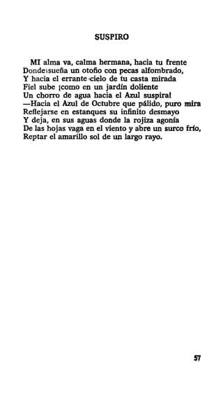 SUSPIRO
MI alma va, calma hermana, hacia tu frente
Dondesueña un otoño con pecas alfombrado,
Y hacia el errante cielo de tu casta mirada
Fiel sube ¡como en un jardín doliente
Un chorro de agua hacia el Azul suspira!
—Hacia el Azul de Octubre que pálido, puro mira
Reflejarse en estanques su infinito desmayo
Y deja, en sus aguas donde la rojiza agonía
De las hojas vaga en el viento y abre un surco frío,
Reptar el amarillo sol de un largo rayo.
57
 