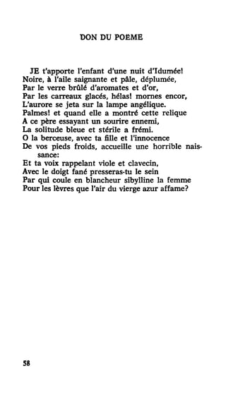 DON DU POËME
JE t'apporte l'enfant d'une nuit d'Idumée!
Noire, à l'aile saignante et pâle, déplumée,
Par le verre brûlé d'aromates et d'or,
Par les carreaux glacés, hélas! mornes encor,
L'aurore se jeta sur la lampe angélique.
Palmes! et quand elle a montré cette relique
A ce père essayant un sourire ennemi,
La solitude bleue et stérile a frémi.
O la berceuse, avec ta fille et l'innocence
De vos pieds froids, accueille une horrible nais-
sance:
Et ta voix rappelant viole et clavecin,
Avec le doigt fané presseras-tu le sein
Par qui coule en blancheur sibylline la femme
Pour les lèvres que l'air du vierge azur affame?
58
 