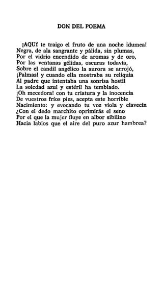 DON DEL POEMA
jAQUl te traigo el fruto de una noche idumea!
Negra, de ala sangrante y pálida, sin plumas,
Por el vidrio encendido de aromas y de oro,
Por las ventanas gélidas, oscuras todavía,
Sobre el candil angélico la aurora se arrojó,
¡Palmas! y cuando ella mostraba su reliquia
Al padre que intentaba una sonrisa hostil
La soledad azul y estéril ha temblado.
¡Oh mecedora! con tu criatura y la inocencia
De vuestros fríos pies, acepta este horrible
Nacimiento: y evocando tu voz viola y clavecín
¿Con el dedo marchito oprimirás el seno
Por el que la mujer fluye en albor sibilino
Hacia labios que el aire del puro azur hambrea?
 