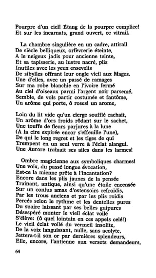 Pourpre d'un ciel! Étang de la pourpre complice!
Et sur les incarnats, grand ouvert, ce vitrail.
La chambre singulière en un cadre, attirail
De siècle belliqueux, orfèvrerie éteinte,
A le neigeux jadis pour ancienne teinte.
Et sa tapisserie, au lustre nacré, plis
Inutiles avec les yeux ensevelis
De sibylles offrant leur ongle vieil aux Mages.
Une d'elles, avec un passé de ramages
Sur ma robe blanchie en l'ivoire fermé
Au ciel d'oiseaux parmi l'argent noir parsemé,
Semble, de vols partir costumée et fantôme,
Un arôme qui porte, ô roses! un arôme,
Loin du lit vide qu'un cierge soufflé cachait,
Un arôme d'ors froids rôdant sur le sachet,
Une touffe de fleurs parjures à la lime
(A la cire expirée encor s'effeuille l'une),
De qui le long regret et les tiges de qui
Trempent en un seul verre à l'éclat alangui.
Une Aurore traînait ses ailes dans les larmes!
Ombre magicienne aux symboliques charmes!
Une voix, du passé longue évocation,
Est-ce la mienne prête à l'incantation?
Encore dans les plis jaunes de la pensée
Traînant, antique, ainsi qu'une étoile encensée
Sur un confus amas d'ostensoirs refroidis,
Par les trous anciens et par les plis roidis
Percés selon le rythme et les dentelles pures
Du suaire laissant par ses belles guipures
Désespéré monter le vieil éclat voilé
S'élève: (ô quel lointain en ces appels celé!)
Le vieil éclat voilé du vermeil insolite,
De la voix languissant, nulle, sans acolyte,
Jettera-t-il son or par dernières splendeurs.
Elle, encore, l'antienne aux versets demandeurs,
64
 