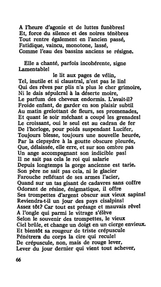 A l'heure d'agonie et de luttes funèbres!
Et, force du silence et des noires ténèbres
Tout rentre également en l'ancien passé,
Fatidique, vaincu, monotone, lassé,
Comme l'eau des bassins anciens se résigne.
Elle a chanté, parfois incohérente, signe
lamentable!
le lit aux pages de vélin.
Tel, inutile et si claustral, n'est pas le lin!
Qui des rêves par plis n'a plus le cher grimoire.
Ni le dais sépulcral à la déserte moire,
Le parfum des cheveux endormis. L'avait-il?
Froide enfant, de garder en son plaisir subtil
Au matin grelottant de fleurs, ses promenades.
Et quant le soir méchant a coupé les grenades!
Le croissant, oui le seul est au cadran de fer
De l'horloge, pour poids suspendant Lucifer,
Toujours blesse, toujours une nouvelle heurée,
Par la clepsydre à la goutte obscure pleurée,
Que, délaissée, elle erre, et sur son ombre pas
Un ange accompagnant son indicible pas!
Il ne sait pas cela le roi qui salarie
Depuis longtemps la gorge ancienne est tarie.
Son père ne sait pas cela, ni le glacier
Farouche reflétant de ses armes l'acier,
Quand sur un tas gisant de cadavres sans coffre
Odorant de résine, énigmatique, il offre
Ses trompettes d'argent obscur aux vieux sapins!
Reviendra-t-il un jour des pays cisalpins!
Assez tôt? Car tout est présage et mauvais rêve!
A l'ongle qui parmi le vitrage s'élève
Selon le souvenir des trompettes, le vieux
Ciel brûle, et change un doigt en un cierge envieux.
Et bientôt sa rougeur de triste crépuscule
Pénétrera du corps la cire qui recule!
De crépuscule, non, mais de rouge lever,
Lever du jour dernier qui vient tout achever,
66
 