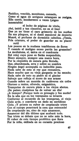 Fatídico, vencido, monótono, cansado,
Como el agua de antiguos estanques se resigna.
Ella cantó, incoherente a veces (¡signo
lamentable!
el lecho de páginas de vitela,
¡Así, inútil y tan claustral, no es el lino!
Que ya no tiene el caro grimorio de los sueños
En sus pliegues, ni el dosel sepulcral de desierto
Muaré, el perfume de dormidos cabellos. ¿Tenía,
Fría criatura, el poder de guardar en su placer
sutil
Los paseos en la mañana temblorosa de flores
Y cuando el maligno ocaso partía las granadas?
La medialuna, sí, única en el cuadrante
Del reloj cuyo peso es Satán suspendido,
Hiere siempre, siempre una nueva hora,
Por la clepsidra de oscura gota llorada.
Que, abandonada, erra y sobre su sombra
Ningún ángel acompaña su indecible paso.
Nada sabe de esto el rey que remunera,
Hace mucho que su vieja garganta se ha secado;
Nada sabe de esto su padre ni el glaciar
Salvaje que refleja el acero de sus armas
Cuando sobre un montón de cadáveres sin cofre
Oloroso a resina, ofrenda, enigmático.
Trompetas de oscura plata a los viejos abetos.
]De países cisalpinos ha de volver un día!
¿A tiempo? ¡Porque todo es presagio y feo sueño!
En la uña que en los ventanales se levanta
Conforme al recuerdo de las trompetas, el viejo
Cielo arde, y convierte un dedo en envidioso
Cirio. ¡Y pronto su rubor de crepúsculo triste
Con el cuerpo penetrará la cera que retrocede!
De crepúsculo no, sino de rojo amanecer,
Amanecer del día último que acabará todo.
Tan triste se debate que no se sabe más la hora.
El rubor de este tiempo profético que llora
Por la niña, exiliada en su corazón precioso
67
 