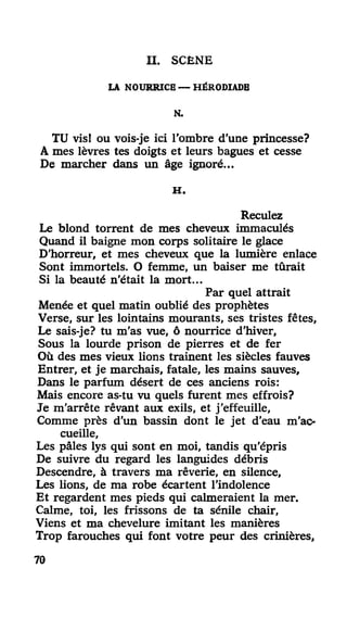 II. SCÈNE
LA NOURRICE — HÉRODIADE
N.
TU vis! ou vois-je ici l'ombre d'une princesse?
A mes lèvres tes doigts et leurs bagues et cesse
De marcher dans un âge ignoré...
H .
Reculez
Le blond torrent de mes cheveux immaculés
Quand il baigne mon corps solitaire le glace
D'horreur, et mes cheveux que la lumière enlace
Sont immortels. O femme, un baiser me tûrait
Si la beauté n'était la mort...
Par quel attrait
Menée et quel matin oublié des prophètes
Verse, sur les lointains mourants, ses tristes fêtes.
Le sais-je? tu m'as vue, ô nourrice d'hiver,
Sous la lourde prison de pierres et de fer
Où des mes vieux lions trainent les siècles fauves
Entrer, et je marchais, fatale, les mains sauves.
Dans le parfum désert de ces anciens rois:
Mais encore as-tu vu quels furent mes effrois?
Je m'arrête rêvant aux exils, et j'effeuille,
Comme près d'un bassin dont le jet d'eau m'ac-
cueille,
Les pâles lys qui sont en moi, tandis qu'épris
De suivre du regard les languides débris
Descendre, à travers ma rêverie, en silence,
Les lions, de ma robe écartent l'indolence
Et regardent mes pieds qui calmeraient la mer.
Calme, toi, les frissons de ta sénile chair,
Viens et ma chevelure imitant les manières
Trop farouches qui font votre peur des crinières,
70
 