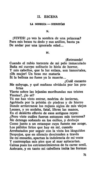 II. ESCENA
LA NODRIZA — HERODÍAS
N.
¡VIVES! ¿o veo la sombra de una princesa?
Para mis besos tu dedo y sus anillos, basta ya
De andar por una ignorada edad...
H .
¡Retrocede!
Cuando el rubio torrente de mi pelo inmaculado
Baña mi cuerpo solitario lo hiela de horror,
Y mis cabellos, que la luz enlaza, son inmortales,
¡Oh mujer! Un beso me mataría
Si la belleza no fuese ya la muerte...
¿Cuál encanto
Me subyuga, y qué mañana olvidada por los pro-
fetas
Vierte sobre las lejanías moribundas sus tristes
Fiestas?, ¿lo sé?
Tú me has visto entrar, nodriza de invierno,
Agobiada por la prisión de piedras y de hierro
Donde arrástranse los rojizos siglos de mis viejos
Leones, y yo andaba, fatal, libres las manos,
En el desierto efluvio de esos antiguos reyes:
¿Pero viste cuáles fueron entonces mis terrores?
Me detengo soñando en los exilios, y deshojo
Como junto a un estanque cuya fuente me acoge,
Los pálidos lirios que hay en mí, cuando
Arrebatados por seguir con la vista los lánguidos
Despojos, que en silencio descienden a través
De mi ensueño, apartan la indolencia de mi veste
Y contemplan mis pies que al mar aplacarían.
Calma pues los estremecimientos de tu carne senil,
Acércate, y en tanto mi cabellera imita las formas
71
 