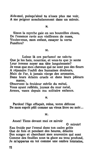 Aide-moi, puisqu'ainsi tu n'oses plus me voir,
A me peigner nonchalamment dans un miroir.
N.
Sinon la myrrhe gaie en ses bouteilles closes,
De l'essence ravie aux vieillesses de roses,
Voulez-vous, mon enfant, essayer la vertu
Funèbre?
H .
Laisse là ces parfums! ne sais-tu
Que je les hais, nourrice, et veux-tu que je sente
Leur ivresse noyer ma tâte languissante?
Je veux que mes cheveux qui ne sont pas des fleurs
A répandre l'oubli des humaines douleurs,
Mais de l'or, à jamais vierge des aromates,
Dans leurs éclairs cruels et dans leurs pâleurs
mates,
Observent la froideur stérile du métal,
Vous ayant reflétés, joyaux du mur natal,
Armes, vases depuis ma solitaire enfance.
N.
Pardon! l'âge effaçait, reine, votre défense
De mon esprit pâli comme un vieux livre ou noir...
H .
Assez! Tiens devant moi ce miroir
O miroir!
Eau froide par l'ennui dans ton cadre gelée
Que de fois et pendant des heures, désolée
Des songes et cherchant mes souvenirs qui sont
Comme des feuilles sous ta glace au trou profond,
Je m'apparus en toi comme une ombre lointaine,
72
 