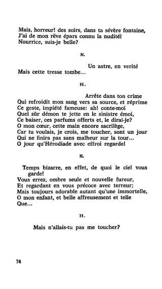 Mais, horreur! des soirs, dans ta sévère fontaine,
J'ai de mon rêve épars connu la nudité!
Nourrice, suis-je belle?
N.
Un astre, en vérité
Mais cette tresse tombe...
H .
Arrête dans ton crime
Qui refroidit mon sang vers sa source, et réprime
Ce geste, impiété fameuse: ah! conte-moi
Quel sûr démon te jette en le sinistre émoi.
Ce baiser, ces parfums offerts et, le dirai-je?
O mon cœur, cette main encore sacrilège,
Car tu voulais, je crois, me toucher, sont un jour
Qui ne finira pas sans malheur sur la tour...
O jour qu'Hérodiade avec effroi regarde!
N.
Temps bizarre, en effet, de quoi le ciel vous
garde!
Vous errez, ombre seule et nouvelle fureur,
Et regardant en vous précoce avec terreur;
Mais toujours adorable autant qu'une immortelle,
O mon enfant, et belle affreusement et telle
Que...
H .
Mais n'allais-tu pas me toucher?
74
 
