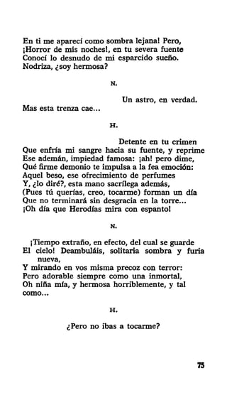 En ti me aparecí como sombra lejana! Pero,
¡Horror de mis noches!, en tu severa fuente
Conocí lo desnudo de mi esparcido sueño.
Nodriza, ¿soy hermosa?
N.
Un astro, en verdad.
Mas esta trenza cae...
H .
Detente en tu crimen
Que enfría mi sangre hacia su fuente, y reprime
Ese ademán, impiedad famosa: ¡ah! pero dime,
Qué firme demonio te impulsa a la fea emoción:
Aquel beso, ese ofrecimiento de perfumes
Y, ¿lo diré?, esta mano sacrilega además,
(Pues tú querías, creo, tocarme) forman un día
Que no terminará sin desgracia en la torre...
¡Oh día que Herodías mira con espanto!
N.
¡Tiempo extraño, en efecto, del cual se guarde
El cielo! Deambuláis, solitaria sombra y furia
nueva,
Y mirando en vos misma precoz con terror:
Pero adorable siempre como una inmortal,
Oh niña mía, y hermosa horriblemente, y tal
como...
H .
¿Pero no ibas a tocarme?
75
 