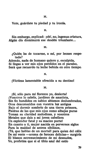 H .
Vete, guárdate tu piedad y tu ironía.
N.
Sin embargo, explicad: ¡oh!, no, ingenua criatura,
Algún día disminuirá ese desdén triunfante...
H .
¿Quién ha de tocarme, a mí, por leones respe-
tada?
Además, nada de humano quiero y, esculpida,
Si llegas a ver mis ojos perdidos en el paraíso,
Será que recuerdo tu leche bebida en otro tiempo.
N.
¡Víctima lamentable ofrecida a su destino!
H .
¡Sí, sólo para mí florezco yo, desierta!
¡Vosotros lo sabéis, jardines de amatista,
Sin fin hundidos en sabios abismos deslumhrados,
Oros desconocidos con vuestra luz antigua
Bajo el dormir sombrío de una tierra primera,
Piedras de las que mis ojos como alhajas puras
Toman su claridad melodiosa, y vosotros
Metales que dais a mi joven cabellera
Un esplendor fatal y su macizo portel
En cuanto a ti, mujer nacida en perversos siglos
Para la maldad de antros sibilinos,
¡Tú, que hablas de un mortal! para quien del cáliz
De mi veste —aroma de feroces delicias— surgiría
El blanco estremecimiento de mi desnudez,
Ve, profetiza que si el tibio azul del estío
79
 