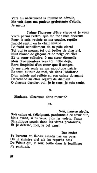 Vers lui nativement la femme se dévoile,
Me voit dans ma pudeur grelottante d'étoile.
Je meurs!
J'aime l'horreur d'être vierge et je veux
Vivre parmi l'effroi que me font mes cheveux
Pour, le soir, retirée en ma couche, reptile
Inviolé sentir en la chair inutile
Le froid scintillement de ta pâle clarté
Toi qui te meurs, toi qui brûles de chasteté.
Nuit blance de glaçons et de neige cruelle!
Et ta sœur solitaire, ô ma sœur éternelle
Mon rêve montera vers toi: telle déjà,
Rare limpidité d'un cœur que li songea,
Je me crois seule en ma monotone patrie
Et tout, autour de moi, vit dans l'idolâtrie
D'un miroir qui reflète en son calme dormant
Hérodiade au clair regard de diamant...
O charme dernier, oui! je le sens, je suis seule.
N.
Madame, allez-vous donc mourir?
H .
Non, pauvre aïeule.
Sois calme et, t'éloignant, pardonne à ce cœur dur.
Mais avant, si tu veux, clos les volets, l'azur
Séraphique sourit dans les vitres profondes.
Et je déteste, moi, le bel azur!
Des ondes
Se bercent et, là-bas, sais-tu pas un pays
Où le sinistre ciel ait les regards haïs
De Vénus qui, le soir, brûle dans le feuillage:
J'y partirais.
80
 