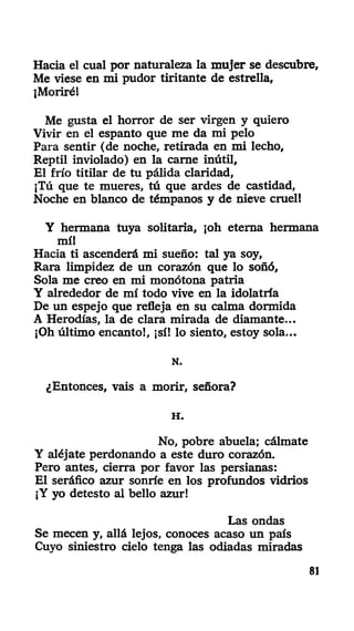 Hacia el cual por naturaleza la mujer se descubre.
Me viese en mi pudor tiritante de estrella,
¡Moriré!
Me gusta el horror de ser virgen y quiero
Vivir en el espanto que me da mi pelo
Para sentir (de noche, retirada en mi lecho,
Reptil inviolado) en la carne inútil,
El frío titilar de tu pálida claridad,
¡Tú que te mueres, tú que ardes de castidad,
Noche en blanco de témpanos y de nieve cruel!
Y hermana tuya solitaria, ¡oh eterna hermana
mí!
Hacia ti ascenderá mi sueño: tal ya soy,
Rara limpidez de un corazón que lo soñó,
Sola me creo en mi monótona patria
Y alrededor de mí todo vive en la idolatría
De un espejo que refleja en su calma dormida
A Herodías, la de clara mirada de diamante...
¡Oh último encanto!, ¡sí! lo siento, estoy sola...
N.
¿Entonces, vais a morir, señora?
H .
No, pobre abuela; cálmate
Y aléjate perdonando a este duro corazón.
Pero antes, cierra por favor las persianas:
El seráfico azur sonríe en los profundos vidrios
¡Y yo detesto al bello azur!
Las ondas
Se mecen y, allá lejos, conoces acaso un país
Cuyo siniestro cielo tenga las odiadas miradas
81
 