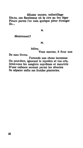 Allume encore, enfantillage
Dis-tu, ces flambeaux où la cire au feu léger
Pleure parmi l'or vain quelque pleur étranger
Et...
N.
Maintenant?
H .
Adieu.
Vous mentez, ô fleur nue
De mes lèvres.
J'attends une chose inconnue
Ou peut-être, ignorant le mystère et vos cris,
Jetez-vous les sanglots suprêmes et meurtris
D'une enfance sentant parmi les rêveries
Se séparer enfin ses froides pierreries.
«2
 