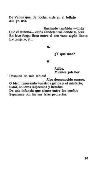 De Venus que, de noche, arde en el follaje
Allí yo iría.
Enciende también —dirás
Que es niñería— estos candelabros donde la cera
En leve fuego llora entre el oro vano algún llanto
Extranjero, y...
N.
¿Y qué más?
H .
Adiós.
Mientes ]oh flor
Desnuda de mis labios!
Algo desconocido espero,
O bien, ignorando vuestros gritos y el misterio,
Salid, sollozos supremos y heridos
De una infancia que siente entre los sueños
Separarse por fin sus frías pedrerías.
&3
 