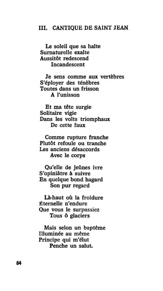 III. CANTIQUE DE SAINT JEAN
Le soleil que sa halte
Surnaturelle exalte
Aussitôt redescend
Incandescent
Je sens comme aux vertèbres
S'éployer des ténèbres
Toutes dans un frisson
A l'unisson
Et ma tête surgie
Solitaire vigie
Dans les volts triomphaux
De cette faux
Comme rupture franche
Plutôt refoule ou tranche
Les anciens désaccords
Avec le corps
Qu'elle de jeûnes ivre
S'opiniâtre à suivre
En quelque bond hagard
Son pur regard
Là-haut où la froidure
Éternelle n'endure
Que vous le surpassiez
Tous ô glaciers
Mais selon un baptême
Illuminée au même
Principe qui m'élut
Penche un salut.
84
 