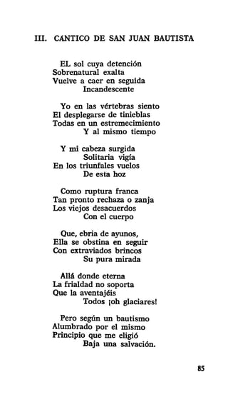 III. CANTICO DE SAN JUAN BAUTISTA
EL sol cuya detención
Sobrenatural exalta
Vuelve a caer en seguida
Incandescente
Yo en las vértebras siento
El desplegarse de tinieblas
Todas en un estremecimiento
Y al mismo tiempo
Y mi cabeza surgida
Solitaria vigía
En los triunfales vuelos
De esta hoz
Como ruptura franca
Tan pronto rechaza o zanja
Los viejos desacuerdos
Con el cuerpo
Que, ebria de ajamos,
Ella se obstina en seguir
Con extraviados brincos
Su pura mirada
Allá donde eterna
La frialdad no soporta
Que la aventajéis
Todos joh glaciares!
Pero según un bautismo
Alumbrado por el mismo
Principio que me eligió
Baja una salvación.
85
 