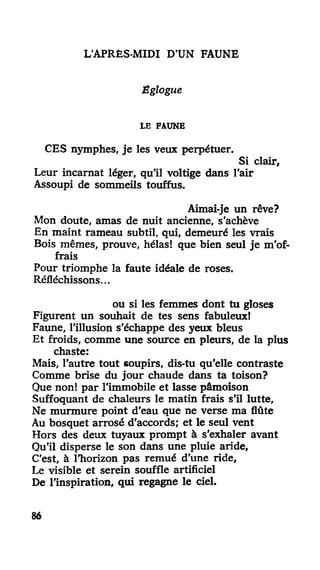 L'APRÈS-MIDI D'UN FAUNE
Êglogue
LE FAUNE
CES nymphes, je les veux perpétuer.
Si clair,
Leur incarnat léger, qu'il voltige dans l'air
Assoupi de sommeils touffus.
Aimai-je un rêve?
Mon doute, amas de nuit ancienne, s'achève
En maint rameau subtil, qui, demeuré les vrais
Bois mêmes, prouve, hélas! que bien seul je m'of-
frais
Pour triomphe la faute idéale de roses.
Réfléchissons...
ou si les femmes dont tu gloses
Figurent un souhait de tes sens fabuleux!
Faune, l'illusion s'échappe des yeux bleus
Et froids, comme une source en pleurs, de la plus
chaste:
Mais, l'autre tout soupirs, dis-tu qu'elle contraste
Comme brise du jour chaude dans ta toison?
Que non! par l'immobile et lasse pâmoison
Suffoquant de chaleurs le matin frais s'il lutte,
Ne murmure point d'eau que ne verse ma flûte
Au bosquet arrosé d'accords; et le seul vent
Hors des deux tuyaux prompt à s'exhaler avant
Qu'il disperse le son dans une pluie aride,
C'est, à l'horizon pas remué d'une ride,
Le visible et serein souffle artificiel
De l'inspiration, qui regagne le ciel.
86
 