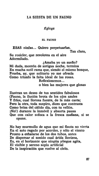 LA SIESTA DE UN FAUNO
Égloga
EL FAUNO
ESAS ninfas... Quiero perpetuarlas.
Tan claro,
Su rosicler, que revolotea en el aire
Adormilado.
¿Amaba yo un sueño?
Mi duda, montón de antigua noche, termina
En mucha sutil rama que, siendo el mismo bosque,
Prueba, ay, que solitario yo me ofrecía
Como triunfo la falta ideal de las rosas.
Reflexionemos...
o bien las mujeres que glosas
Ilustran un deseo de tus sentidos fabulosos
(Fauno, la ilusión brota de los ojos azules
Y fríos, cual llorosa fuente, de la más casta;
Pero la otra, toda suspiro, dices que contrasta
Como brisa del cálido día, con tu vellón.
jNo!) durante la inmóvil y absorta pausa
Que con calor sofoca a la fresca mañana, si se
opone.
No hay murmullo de agua que mi flauta no vierta
En el soto regado por acordes, y sólo el viento
Pronto a exhalarse de los dos tubos, antes
De dispersar el sonido cual árida llovizna,
Es, en el horizonte que ningún pliegue agita,
El visible y sereno soplo artificial
De la inspiración que vuelve al cielo.
87
 