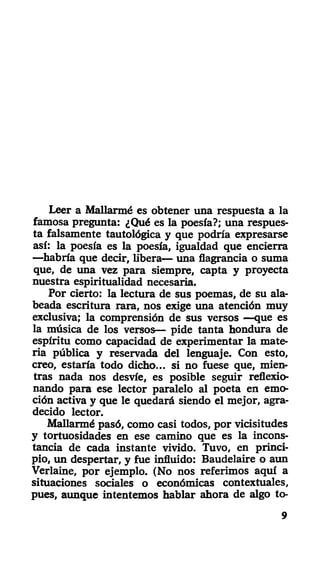 Leer a Mallarmé es obtener una respuesta a la
famosa pregunta: ¿Qué es la poesía?; una respues-
ta falsamente tautológica y que podría expresarse
así: la poesía es la poesía, igualdad que encierra
—habría que decir, libera— una flagrancia o suma
que, de una vez para siempre, capta y proyecta
nuestra espiritualidad necesaria.
Por cierto: la lectura de sus poemas, de su ala-
beada escritura rara, nos exige una atención muy
exclusiva; la comprensión de sus versos —que es
la música de los versos— pide tanta hondura de
espíritu como capacidad de experimentar la mate-
ria pública y reservada del lenguaje. Con esto,
creo, estaría todo dicho... si no fuese que, mien-
tras nada nos desvíe, es posible seguir reflexio-
nando para ese lector paralelo al poeta en emo-
ción activa y que le quedará siendo el mejor, agra-
decido lector.
Mallarmé pasó, como casi todos, por vicisitudes
y tortuosidades en ese camino que es la incons-
tancia de cada instante vivido. Tuvo, en princi-
pio, un despertar, y fue influido: Baudelaire o aun
Verlaine, por ejemplo. (No nos referimos aquí a
situaciones sociales o económicas contextúales,
pues, aunque intentemos hablar ahora de algo to-
9
 