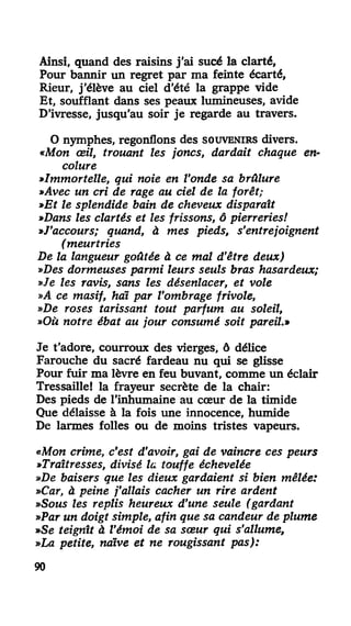 Ainsi, quand des raisins j'ai sucé la clarté,
Pour bannir un regret par ma feinte écarté,
Rieur, j'élève au ciel d'été la grappe vide
Et, soufflant dans ses peaux lumineuses, avide
D'ivresse, jusqu'au soir je regarde au travers.
O nymphes, regonflons des SOUVENIRS divers.
«Mon œil, trouant les joncs, dardait chaque en-
colure
»Immortelle, qui noie en l'onde sa brûlure
»Avec un cri de rage au ciel de la forêt;
»Et le splendide bain de cheveux disparaît
»Dans les clartés et les frissons, ô pierreries!
»J'accours; quand, à mes pieds, s'entrejoignent
( meurtries
De la langueur goûtée à ce mal d'être deux)
»Des dormeuses parmi leurs seuls bras hasardeux;
»Je les ravis, sans les désenlacer, et vole
»A ce masif, haï par l'ombrage frivole,
»De roses tarissant tout parfum au soleil,
»Où notre ébat au jour consumé soit pareil.»
Je t'adore, courroux des vierges, ô délice
Farouche du sacré fardeau nu qui se glisse
Pour fuir ma lèvre en feu buvant, comme un éclair
Tressaille! la frayeur secrète de la chair:
Des pieds de l'inhumaine au cœur de la timide
Que délaisse à la fois une innocence, humide
De larmes folles ou de moins tristes vapeurs.
«Mo« crime, c'est d'avoir, gai de vaincre ces peurs
»Traîtresses, divisé la touffe échevelée
»De baisers que les dieux gardaient si bien mêlée:
»Car, à peine j'allais cacher un rire ardent
»Sous les replis heureux d'une seule (gardant
»Par un doigt simple, afin que sa candeur de plume
»Se teignît à Vémoi de sa sœur qui s'allume,
»La petite, naïve et ne rougissant pas):
90
 