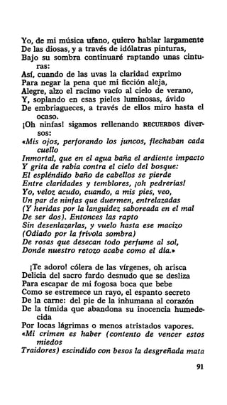 Yo, de mi música ufano, quiero hablar largamente
De las diosas, y a través de idólatras pinturas,
Bajo su sombra continuaré raptando unas cintu-
ras:
Así, cuando de las uvas la claridad exprimo
Para negar la pena que mi ficción aleja,
Alegre, alzo el racimo vacío al cielo de verano,
Y, soplando en esas pieles luminosas, ávido
De embriagueces, a través de ellos miro hasta el
ocaso.
jOh ninfas! sigamos rellenando RECUERDOS diver-
sos:
«Mis ojos, perforando los juncos, flechaban cada
cuello
Inmortal, que en el agua baña el ardiente impacto
Y grita de rabia contra el cielo del bosque:
El espléndido baño de cabellos se pierde
Entre claridades y temblores, ¡oh pedrerías!
Yo, veloz acudo, cuando, a mis pies, veo,
Un par de ninfas que duermen, entrelazadas
(Y heridas por la languidez saboreada en el mal
De ser dos). Entonces las rapto
Sin desenlazarlas, y vuelo hasta ese macizo
(Odiado por la frivola sombra)
De rosas que desecan todo perfume al sol,
Donde nuestro retozo acabe como el día.»
¡Te adoro! cólera de las vírgenes, oh arisca
Delicia del sacro fardo desnudo que se desliza
Para escapar de mi fogosa boca que bebe
Como se estremece un rayo, el espanto secreto
De la carne: del pie de la inhumana al corazón
De la tímida que abandona su inocencia humede-
cida
Por locas lágrimas o menos atristados vapores.
«Mi crimen es haber (contento de vencer estos
miedos
Traidores) escindido con besos la desgreñada mata
91
 