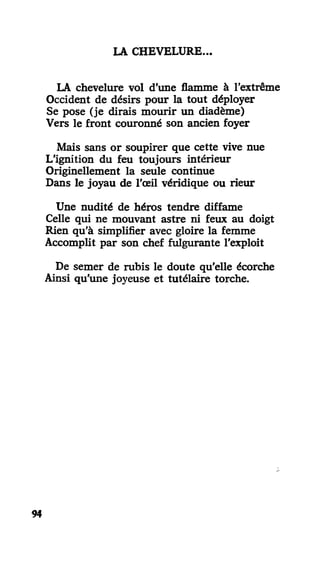 LA CHEVELURE..
LA chevelure vol d'une flamme à l'extrême
Occident de désirs pour la tout déployer
Se pose (je dirais mourir un diadème)
Vers le front couronné son ancien foyer
Mais sans or soupirer que cette vive nue
L'ignition du feu toujours intérieur
Originellement la seule continue
Dans le joyau de l'œil véridique ou rieur
Une nudité de héros tendre diffame
Celle qui ne mouvant astre ni feux au doigt
Rien qu'à simplifier avec gloire la femme
Accomplit par son chef fulgurante l'exploit
De semer de rubis le doute qu'elle écorche
Ainsi qu'une joyeuse et tutélaire torche.
94
 