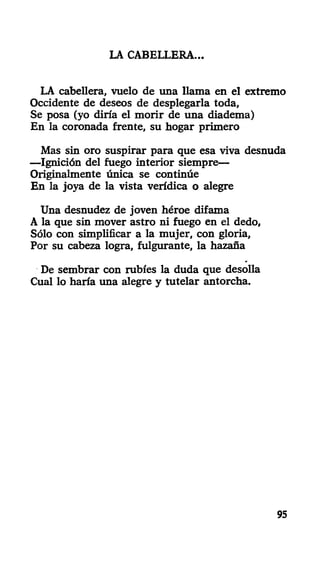 LA CABELLERA-
LA cabellera, vuelo de una llama en el extremo
Occidente de deseos de desplegarla toda,
Se posa (yo diría el morir de una diadema)
En la coronada frente, su hogar primero
Mas sin oro suspirar para que esa viva desnuda
—Ignición del fuego interior siempre—
Originalmente única se continúe
En la joya de la vista verídica o alegre
Una desnudez de joven héroe difama
A la que sin mover astro ni fuego en el dedo,
Sólo con simplificar a la mujer, con gloria,
Por su cabeza logra, fulgurante, la hazaña
De sembrar con rubíes la duda que desolla
Cual lo haría una alegre y tutelar antorcha.
95
 