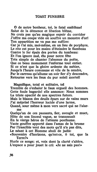 TOAST FUNÈBRE
O de notre bonheur, toi, le fatal emblèmel
Salut de la démence et libation blême,
Ne crois pas qu'au magique espoir du corridor
J'offre ma coupe vide où souffre un monstre d'or!
Ton apparition ne va pas me suffire:
Car je t'ai mis, moi-même, en un lieu de porphyre.
Le rite est pour les mains d'éteindre le flambeau
Contre le fer épais des portes du tombeau:
Et l'on ignore mal, élu pour notre fête
Très simple de chanter l'absence du poëte,
Que ce beau monument l'enferme tout entier.
Si ce n'est que la gloire ardente du métier,
Jusqu'à l'heure commune et vile de la cendre,
Par le carreau qu'allume un soir fier d'y descendre,
Retourne vers les feux du pur soleil mortel!
Magnifique, total et solitaire, tel
Tremble de s'exhaler le faux orgueil des hommes.
Cette foule hagarde! elle annonce: Nous sommes
La triste opacité de nos spectres futurs.
Mais le blason des deuils épars sur de vains murs
J'ai méprisé l'horreur lucide d'une larme,
Quand, sour même à mon vers sacré qui ne l'alar-
me
Quelqu'un de ces passants, fier, aveugle et muet,
Hôte de son linceul vague, se transmuait
En le vierge héros de l'attente posthume.
Vaste gouffre apporté dans l'amas de la brume
Par l'irascible vent des mots qu'il n'a pas dits,
Le néant à cet Homme aboli de jadis:
«Souvenirs d'horizons, qu'est-ce, ô toi, que la
Terre?»
Hurle ce songe; et, voix dont la clarté s'altère,
L'espace a pour jouet le cri: «Je ne sais pas!»
t96
 