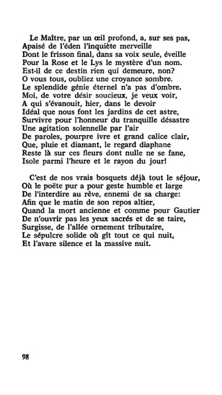 Le Maître, par un œil profond, a, sur ses pas,
Apaisé de l'éden l'inquiète merveille
Dont le frisson final, dans sa voix seule, éveille
Pour la Rose et le Lys le mystère d'un nom.
Est-il de ce destin rien qui demeure, non?
O vous tous, oubliez une croyance sombre.
Le splendide génie éternel n'a pas d'ombre.
Moi, de votre désir soucieux, je veux voir,
A qui s'évanouit, hier, dans le devoir
Idéal que nous font les jardins de cet astre,
Survivre pour l'honneur du tranquille désastre
Une agitation solennelle par l'air
De paroles, pourpre ivre et grand calice clair,
Que, pluie et diamant, le regard diaphane
Reste là sur ces fleurs dont nulle ne se fane,
Isole parmi l'heure et le rayon du jour!
C'est de nos vrais bosquets déjà tout le séjour,
Où le poëte pur a pour geste humble et large
De l'interdire au rêve, ennemi de sa charge:
Afin que le matin de son repos altier,
Quand la mort ancienne et comme pour Gautier
De n'ouvrir pas les yeux sacrés et de se taire.
Surgisse, de l'allée ornement tributaire,
Le sépulcre solide où gît tout ce qui nuit.
Et l'avare silence et la massive nuit.
98
 