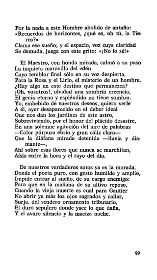 Por la nada a este Hombre abolido de antaño:
«Recuerdos de horizontes, ¿qué es, oh tú, la Tie-
rra?»
Clama ese sueño; y el espacio, voz cuya claridad
Se demuda, juega con este grito: «¡No lo sé!»
El Maestro, con honda mirada, calmó a su paso
La inquieta maravilla del edén
Cuyo temblor final sólo en su voz despierta,
Para la Rosa y el Lirio, el misterio de un hombre.
¿Hay algo en este destino que permanezca?
¡Oh, vosotros!, olvidad una sombría creencia.
El genio eterno y espléndido no tiene sombra.
Yo, embebido de vuestros deseos, quiero verle
A él, ayer desaparecido en el deber ideal
Que nos dan los jardines de este astro,
Sobreviviendo, por el honor del plácido desastre,
En una solemne agitación del aire de palabras
—Color púrpura ebrio y gran cáliz claro—
Que la diáfana mirada detenida —lluvia y dia-
mante—,
Ahí sobre esas flores que nunca se marchitan,
Aisla entre la hora y el rayo del día.
De nuestros verdaderos sotos ya es la morada,
Donde el poeta puro, con gesto humilde y amplio,
Impide entrar al sueño, de su cargo enemigo:
Para que en la mañana de su altivo reposo,
Cuando la vieja muerte es cual para Gautier
No abrir ya más los ojos sagrados y callar.
Surja, del sendero ornamento tributario,
El duro sepulcro donde yace lo que daña,
Y el avaro silencio y la maciza noche.
99
 