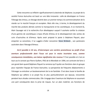18
Cette rencontre va infléchir significativement la destinée de Stéphane. Le projet de la
société France Autruches est basé sur une idée innovante : celle de développer en France
l’élevage des émeus, un élevage destiné dans un premier temps à la commercialisation de la
viande sur le marché français et européen. Mais elle vise, à terme, le développement du
marché des produits dérivés comme la maroquinerie et les cosmétiques. A ce moment-là,
Alain Sauvager est à la recherche d’un développeur auquel il souhaite confier la création
d’une gamme de cosmétiques à base d’huile d’émeu et le développement des ventes de
cuirs d’autruches et d’émeus. Après avoir proposé le poste à Stéphane Piquart, pour
emporter sa conviction, il lui suggère d’aller rencontrer Steve Birkbeck , son partenaire
australien dans l’élevage d’émeus.
Est-il possible à 32 ans, d’interrompre une carrière prometteuse au profit d’une
aventure professionnelle dont l’issue est pour le moins incertaine avec, comme
conséquences immédiates, une baisse significative des revenus ? C’est possible et c’est en
tout cas le constat que Pierre Guillem, PDG de la Mondiale en 1994, est contraint de faire à
son grand dam quand Stéphane Piquart lui annonce qu’il quitte ses fonctions dans le groupe
pour rejoindre l’équipe de France Autruches. La perspective de fréquents déplacements à
l’étranger va entraîner un bouleversement de la vie familiale. C’est donc toute la famille de
Stéphane qui adhère à ce projet fou et plus particulièrement son épouse, rencontrée
pendant leurs études commerciales. Elle s’engage dans l’aventure de Stéphane en assumant
une part conséquente dans la prise de risques. Sur un plan matériel, ses fonctions de
 