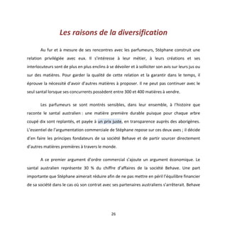 26
Les raisons de la diversification
Au fur et à mesure de ses rencontres avec les parfumeurs, Stéphane construit une
relation privilégiée avec eux. Il s’intéresse à leur métier, à leurs créations et ses
interlocuteurs sont de plus en plus enclins à se dévoiler et à solliciter son avis sur leurs jus ou
sur des matières. Pour garder la qualité de cette relation et la garantir dans le temps, il
éprouve la nécessité d’avoir d’autres matières à proposer. Il ne peut pas continuer avec le
seul santal lorsque ses concurrents possèdent entre 300 et 400 matières à vendre.
Les parfumeurs se sont montrés sensibles, dans leur ensemble, à l’histoire que
raconte le santal australien : une matière première durable puisque pour chaque arbre
coupé dix sont replantés, et payée à un prix juste, en transparence auprès des aborigènes.
L’essentiel de l’argumentation commerciale de Stéphane repose sur ces deux axes ; il décide
d’en faire les principes fondateurs de sa société Behave et de partir sourcer directement
d’autres matières premières à travers le monde.
A ce premier argument d’ordre commercial s’ajoute un argument économique. Le
santal australien représente 30 % du chiffre d’affaires de la société Behave. Une part
importante que Stéphane aimerait réduire afin de ne pas mettre en péril l’équilibre financier
de sa société dans le cas où son contrat avec ses partenaires australiens s’arrêterait. Behave
 