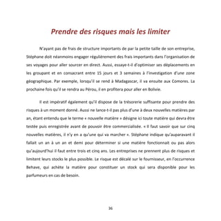 36
Prendre des risques mais les limiter
N’ayant pas de frais de structure importants de par la petite taille de son entreprise,
Stéphane doit néanmoins engager régulièrement des frais importants dans l’organisation de
ses voyages pour aller sourcer en direct. Aussi, essaye-t-il d’optimiser ses déplacements en
les groupant et en consacrant entre 15 jours et 3 semaines à l’investigation d’une zone
géographique. Par exemple, lorsqu’il se rend à Madagascar, il va ensuite aux Comores. La
prochaine fois qu’il se rendra au Pérou, il en profitera pour aller en Bolivie.
Il est impératif également qu’il dispose de la trésorerie suffisante pour prendre des
risques à un moment donné. Aussi ne lance-t-il pas plus d’une à deux nouvelles matières par
an, étant entendu que le terme « nouvelle matière » désigne ici toute matière qui devra être
testée puis enregistrée avant de pouvoir être commercialisée. « Il faut savoir que sur cinq
nouvelles matières, il n’y en a qu’une qui va marcher ». Stéphane indique qu’auparavant il
fallait un an à un an et demi pour déterminer si une matière fonctionnait ou pas alors
qu’aujourd’hui il faut entre trois et cinq ans. Les entreprises ne prennent plus de risques et
limitent leurs stocks le plus possible. Le risque est décalé sur le fournisseur, en l’occurrence
Behave, qui achète la matière pour constituer un stock qui sera disponible pour les
parfumeurs en cas de besoin.
 