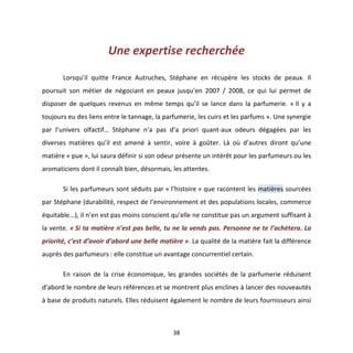 38
Une expertise recherchée
Lorsqu’il quitte France Autruches, Stéphane en récupère les stocks de peaux. Il
poursuit son métier de négociant en peaux jusqu’en 2007 / 2008, ce qui lui permet de
disposer de quelques revenus en même temps qu’il se lance dans la parfumerie. « Il y a
toujours eu des liens entre le tannage, la parfumerie, les cuirs et les parfums ». Une synergie
par l’univers olfactif… Stéphane n’a pas d’a priori quant-aux odeurs dégagées par les
diverses matières qu’il est amené à sentir, voire à goûter. Là où d’autres diront qu’une
matière « pue », lui saura définir si son odeur présente un intérêt pour les parfumeurs ou les
aromaticiens dont il connaît bien, désormais, les attentes.
Si les parfumeurs sont séduits par « l’histoire » que racontent les matières sourcées
par Stéphane (durabilité, respect de l’environnement et des populations locales, commerce
équitable...), il n’en est pas moins conscient qu’elle ne constitue pas un argument suffisant à
la vente. « Si ta matière n’est pas belle, tu ne la vends pas. Personne ne te l’achètera. La
priorité, c’est d’avoir d’abord une belle matière ». La qualité de la matière fait la différence
auprès des parfumeurs : elle constitue un avantage concurrentiel certain.
En raison de la crise économique, les grandes sociétés de la parfumerie réduisent
d’abord le nombre de leurs références et se montrent plus enclines à lancer des nouveautés
à base de produits naturels. Elles réduisent également le nombre de leurs fournisseurs ainsi
 