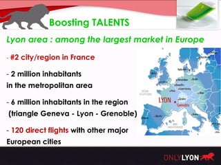 Boosting TALENTS
Lyon area : among the largest market in Europe

- #2 city/region in France

- 2 million inhabitants
in the metropolitan area

- 6 million inhabitants in the region
(triangle Geneva - Lyon - Grenoble)

- 120 direct flights with other major
European cities
 