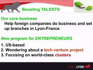 Boosting TALENTS

Our core business
 Help foreign companies do business and set
 up branches in Lyon-France

New program for ENTREPRENEURS
1. US-based
2. Wondering about a tech venture project
3. Focusing on world-class clusters
 