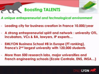 Boosting TALENTS
A unique entrepreneurial and technological environment

- Leading city for business creation in France 10.000/year

- A strong entrepreneurial spirit and network : university OTL,
  incubators, VCs & BA, lawyers, IP experts…

- EMLYON Business School #8 in Europe (FT ranking),
  France's 2nd largest university with 120,000 students

- More than 500 research labs, major universities and
  French engineering schools (Ecole Centrale, ENS, INSA…)
 