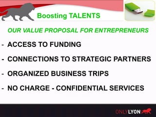 Boosting TALENTS

 OUR VALUE PROPOSAL FOR ENTREPRENEURS

- ACCESS TO FUNDING

- CONNECTIONS TO STRATEGIC PARTNERS

- ORGANIZED BUSINESS TRIPS

- NO CHARGE - CONFIDENTIAL SERVICES
 