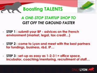 Boosting TALENTS
           A ONE-STOP STARTUP SHOP TO
           GET OFF THE GROUND FASTER

- STEP 1 : submit your BP - advices on the French
  environment (market, legal, tax credit…)

- STEP 2 : come to Lyon and meet with the best partners
  for fundings, business, r&d, IP…

- STEP 3 : set-up as easy as 1-2-3 ! = office space,
  incubator, coaching/mentoring, recruitment of staff…
 
