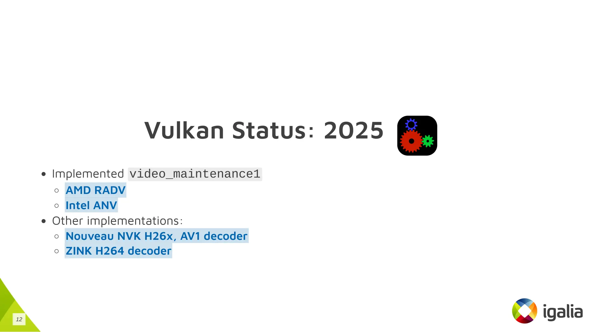 Vulkan Status: 2025
Implemented video_maintenance1
Other implementations:
AMD RADV
Intel ANV
Nouveau NVK H26x, AV1 decoder
ZINK H264 decoder
12
 
