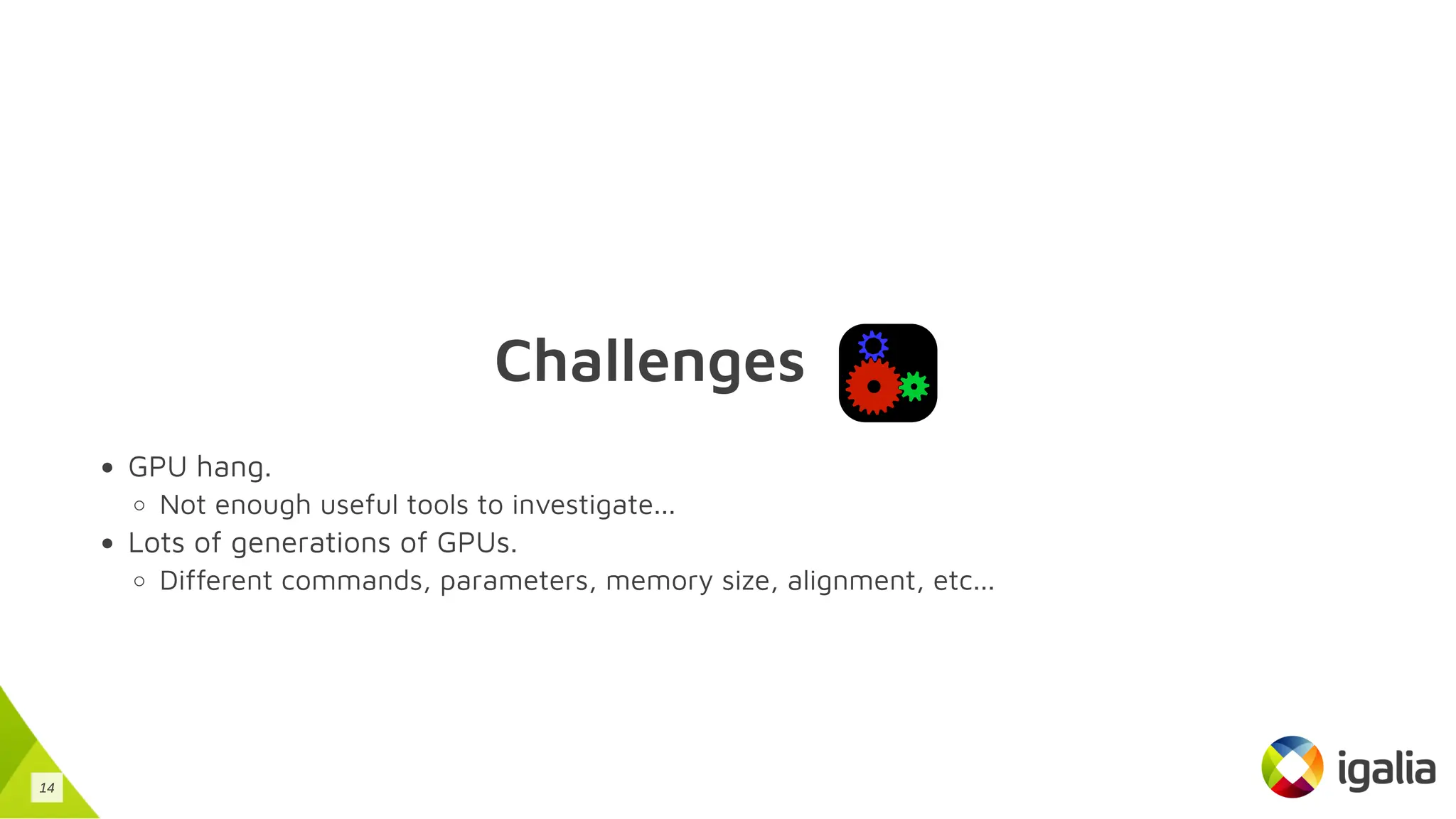 Challenges
GPU hang.
Not enough useful tools to investigate...
Lots of generations of GPUs.
Different commands, parameters, memory size, alignment, etc...
14
 