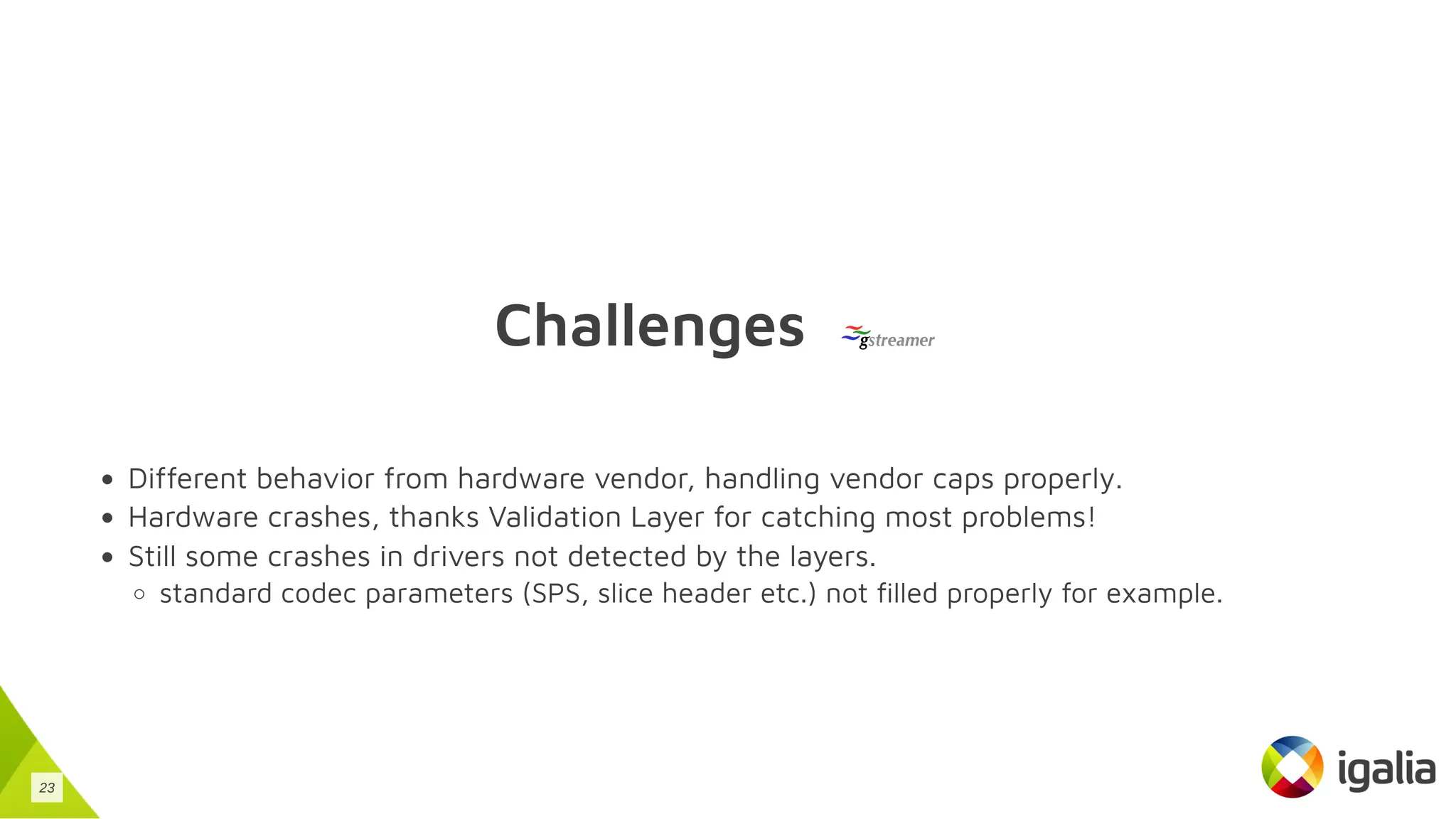 Challenges
Different behavior from hardware vendor, handling vendor caps properly.
Hardware crashes, thanks Validation Layer for catching most problems!
Still some crashes in drivers not detected by the layers.
standard codec parameters (SPS, slice header etc.) not filled properly for example.
23
 