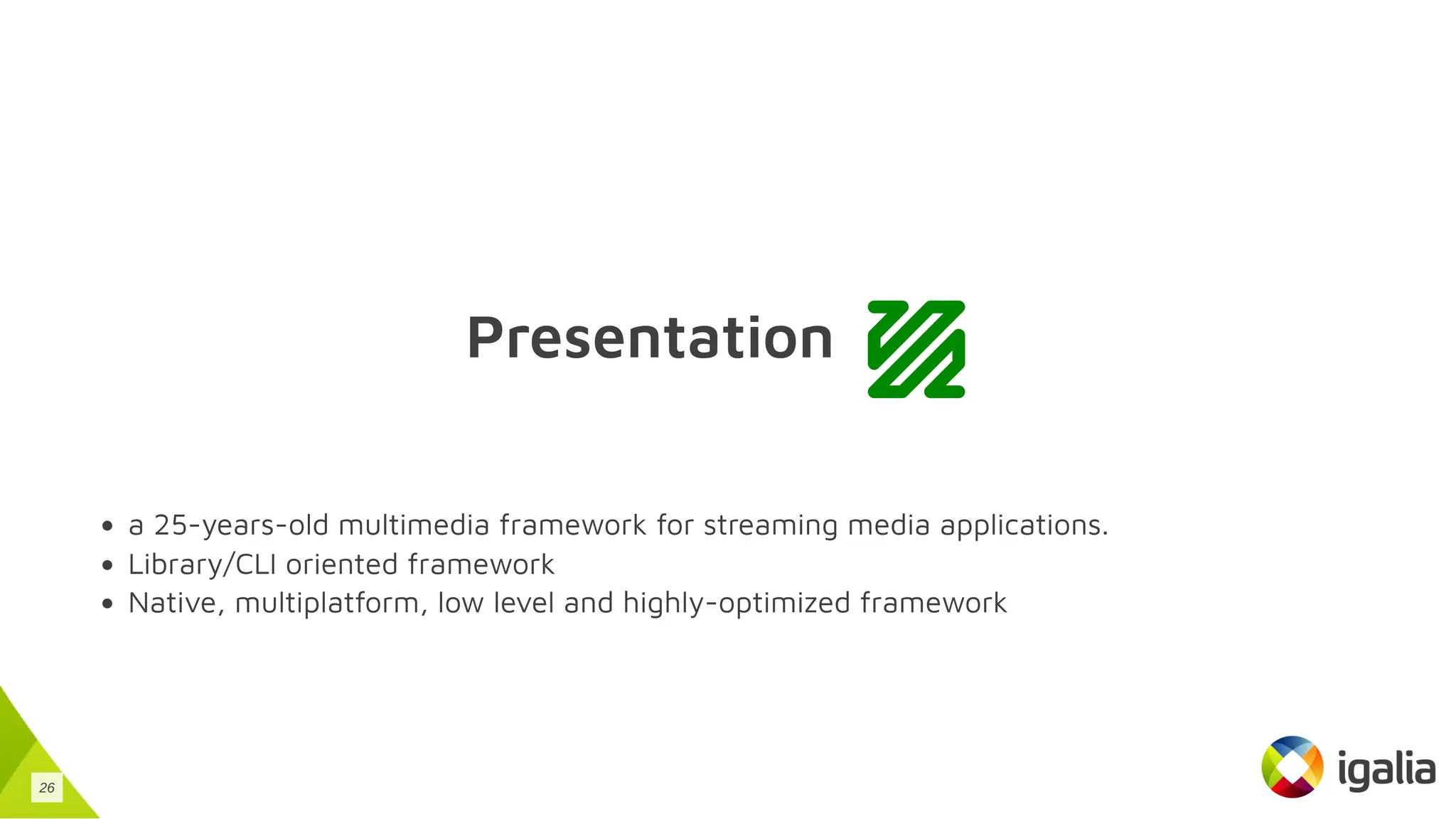 Presentation
a 25-years-old multimedia framework for streaming media applications.
Library/CLI oriented framework
Native, multiplatform, low level and highly-optimized framework
26
 