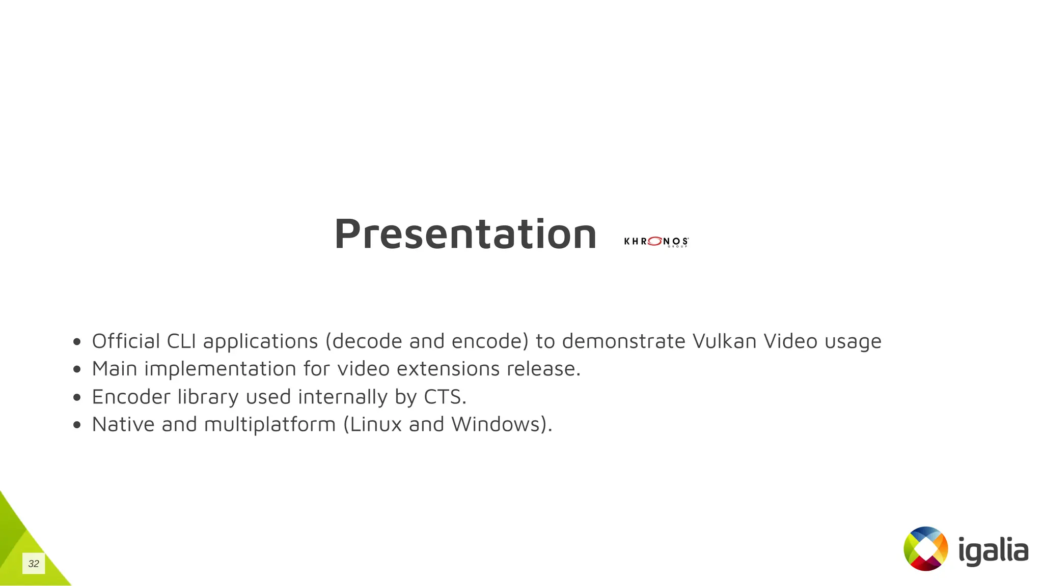 Presentation
Official CLI applications (decode and encode) to demonstrate Vulkan Video usage
Main implementation for video extensions release.
Encoder library used internally by CTS.
Native and multiplatform (Linux and Windows).
32
 