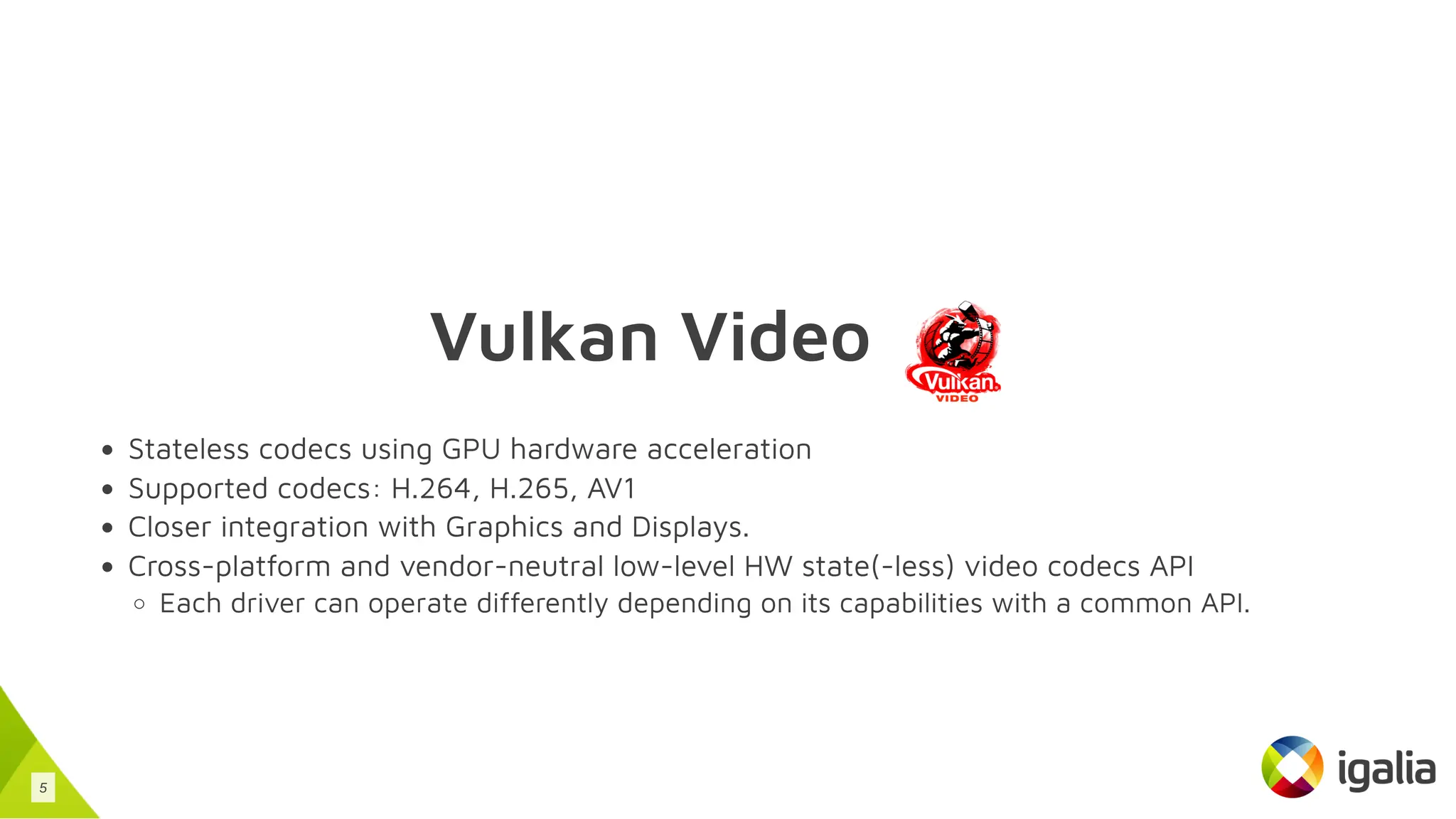 Vulkan Video
Stateless codecs using GPU hardware acceleration
Supported codecs: H.264, H.265, AV1
Closer integration with Graphics and Displays.
Cross-platform and vendor-neutral low-level HW state(-less) video codecs API
Each driver can operate differently depending on its capabilities with a common API.
5
 