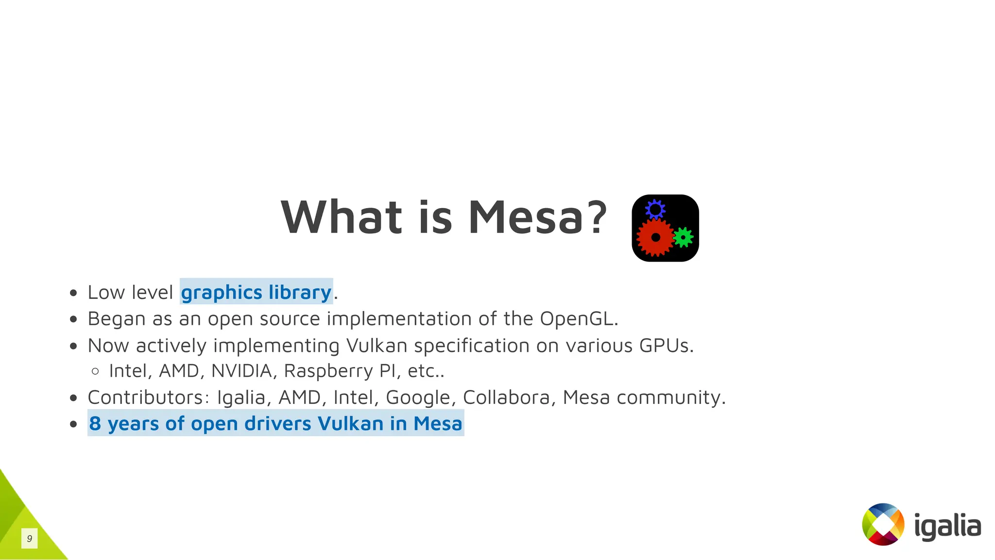 What is Mesa?
Low level .
Began as an open source implementation of the OpenGL.
Now actively implementing Vulkan specification on various GPUs.
Intel, AMD, NVIDIA, Raspberry PI, etc..
Contributors: Igalia, AMD, Intel, Google, Collabora, Mesa community.
graphics library
8 years of open drivers Vulkan in Mesa
9
 