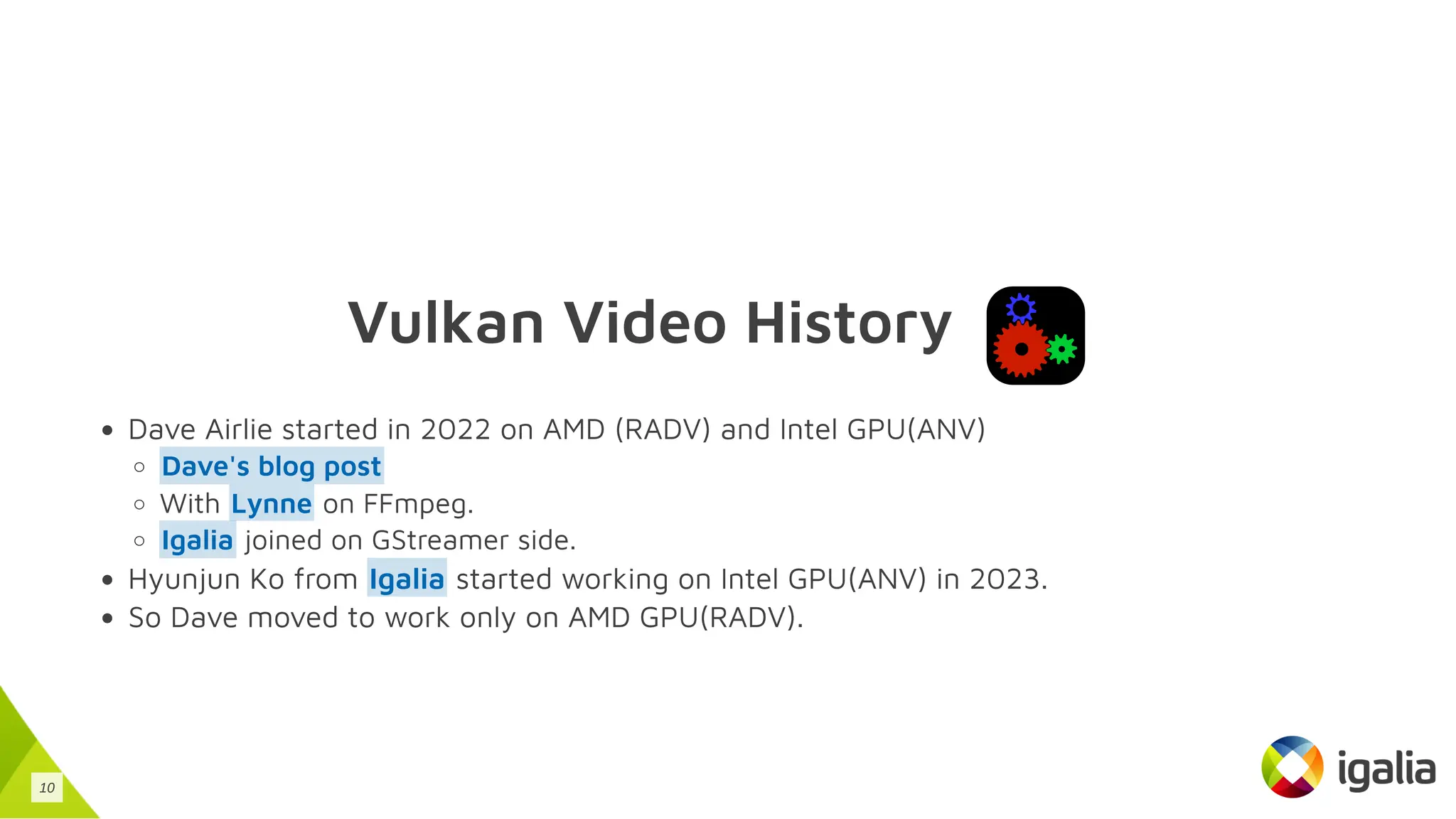 Vulkan Video History
Dave Airlie started in 2022 on AMD (RADV) and Intel GPU(ANV)
With on FFmpeg.
joined on GStreamer side.
Hyunjun Ko from started working on Intel GPU(ANV) in 2023.
So Dave moved to work only on AMD GPU(RADV).
Dave's blog post
Lynne
Igalia
Igalia
10
 
