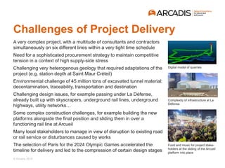 © Arcadis 2018
Challenges of Project Delivery
A very complex project, with a multitude of consultants and contractors
simultaneously on six different lines within a very tight time schedule
Need for a sophisticated procurement strategy to maintain competitive
tension in a context of high supply-side stress
Challenging very heterogenous geology that required adaptations of the
project (e.g. station depth at Saint Maur Créteil)
Environmental challenge of 45 million tons of excavated tunnel material:
decontamination, traceability, transportation and destination
Challenging design issues, for example passing under La Défense,
already built up with skyscrapers, underground rail lines, underground
highways, utility networks…
Some complex construction challenges, for example building the new
platforms alongside the final position and sliding them in over a
functioning rail line at Arcueil
Many local stakeholders to manage in view of disruption to existing road
or rail service or disturbances caused by works
The selection of Paris for the 2024 Olympic Games accelerated the
timeline for delivery and led to the compression of certain design stages
Digital model of quarries
Complexity of infrastructure at La
Défense
Food and music for project stake-
holders at the sliding of the Arcueil
platform into place
 