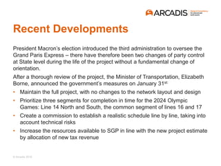 © Arcadis 2018
Recent Developments
President Macron’s election introduced the third administration to oversee the
Grand Paris Express – there have therefore been two changes of party control
at State level during the life of the project without a fundamental change of
orientation.
After a thorough review of the project, the Minister of Transportation, Elizabeth
Borne, announced the government’s measures on January 31st:
• Maintain the full project, with no changes to the network layout and design
• Prioritize three segments for completion in time for the 2024 Olympic
Games: Line 14 North and South, the common segment of lines 16 and 17
• Create a commission to establish a realistic schedule line by line, taking into
account technical risks
• Increase the resources available to SGP in line with the new project estimate
by allocation of new tax revenue
 