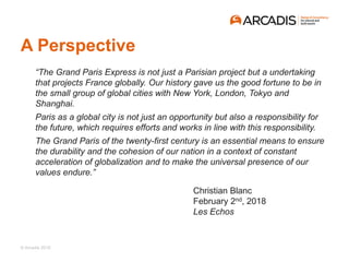 © Arcadis 2018
A Perspective
“The Grand Paris Express is not just a Parisian project but a undertaking
that projects France globally. Our history gave us the good fortune to be in
the small group of global cities with New York, London, Tokyo and
Shanghai.
Paris as a global city is not just an opportunity but also a responsibility for
the future, which requires efforts and works in line with this responsibility.
The Grand Paris of the twenty-first century is an essential means to ensure
the durability and the cohesion of our nation in a context of constant
acceleration of globalization and to make the universal presence of our
values endure.”
Christian Blanc
February 2nd, 2018
Les Echos
 
