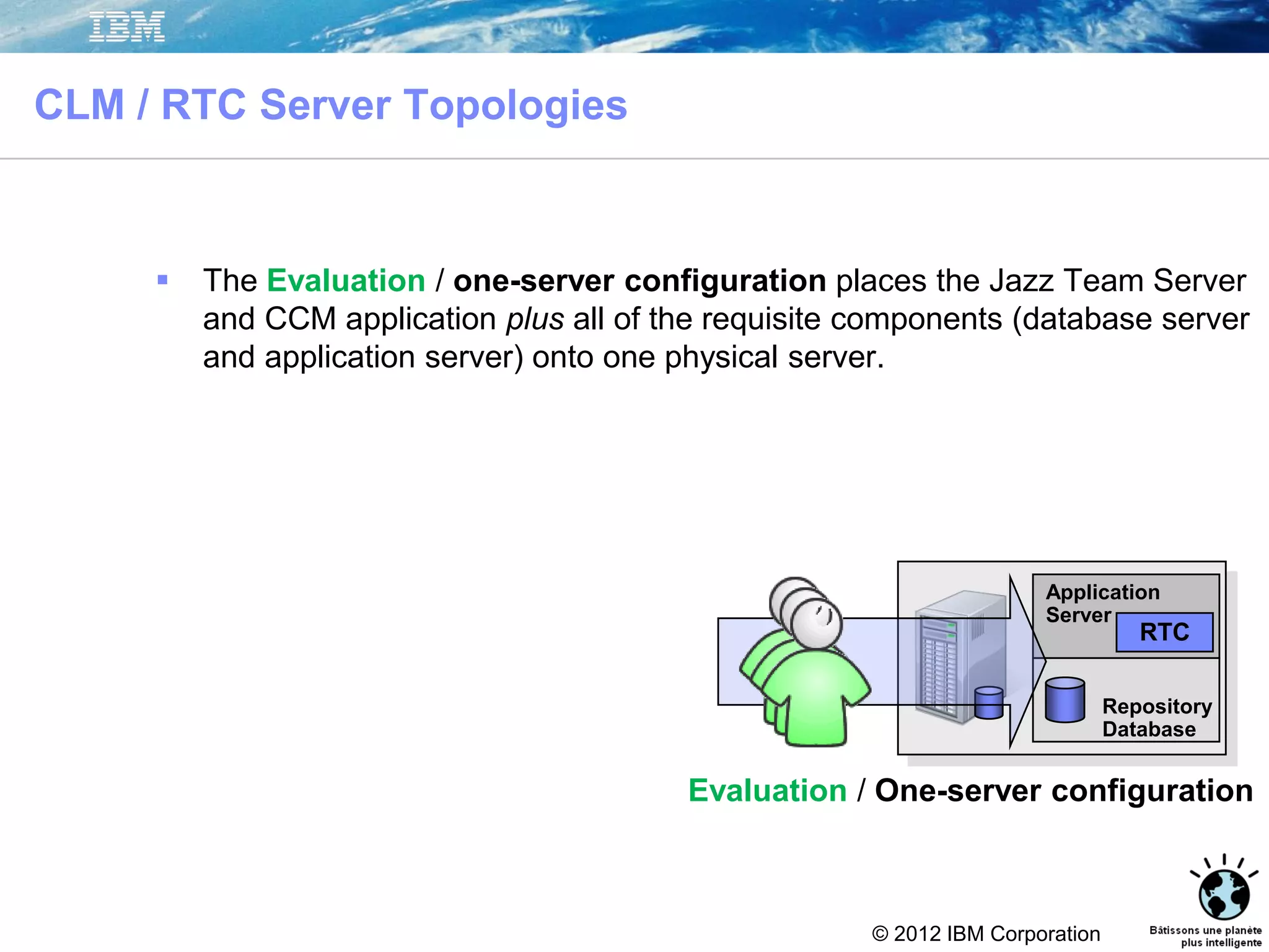 © 2012 IBM Corporation
CLM / RTC Server Topologies
 The Evaluation / one-server configuration places the Jazz Team Server
and CCM application plus all of the requisite components (database server
and application server) onto one physical server.
Evaluation / One-server configuration
Repository
Database
Application
Server
RTC
 